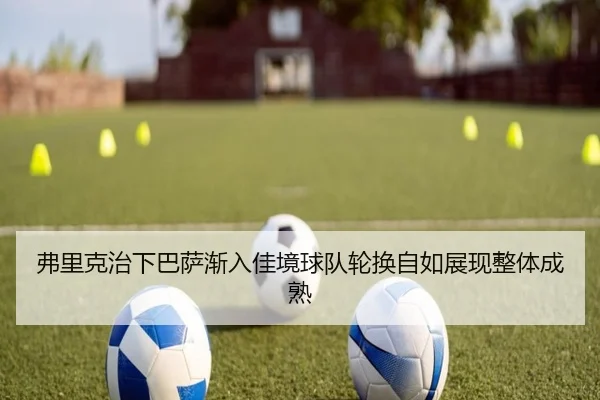 弗里克治下巴萨渐入佳境球队轮换自如展现整体成熟
