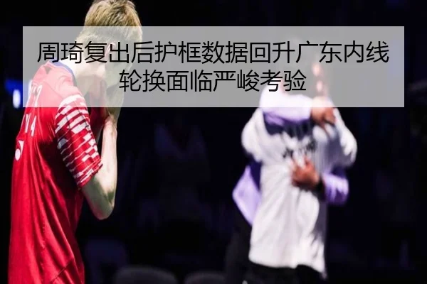 周琦复出后护框数据回升广东内线轮换面临严峻考验